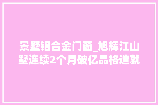 景墅铝合金门窗_旭辉江山墅连续2个月破亿品格造就松湖片区网红盘