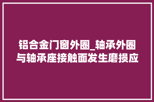 铝合金门窗外圈_轴承外圈与轴承座接触面发生磨损应该若何修复