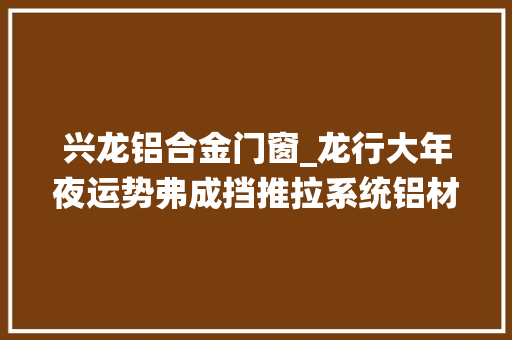 兴龙铝合金门窗_龙行大年夜运势弗成挡推拉系统铝材厂家九五铝业开工大年夜吉