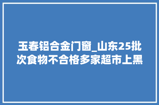 玉春铝合金门窗_山东25批次食物不合格多家超市上黑榜