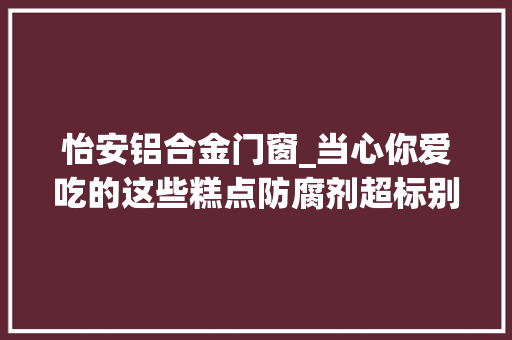 怡安铝合金门窗_当心你爱吃的这些糕点防腐剂超标别再食用了