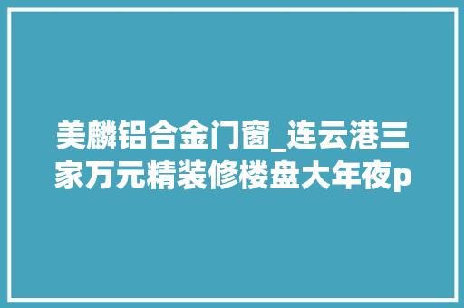 美麟铝合金门窗_连云港三家万元精装修楼盘大年夜pk到底能不能对的起精装这个价格