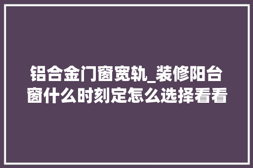 铝合金门窗宽轨_装修阳台窗什么时刻定怎么选择看看材料专家怎么说