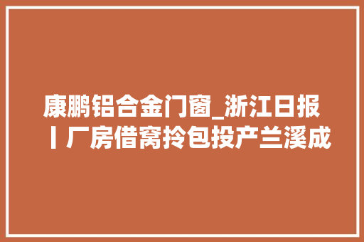 康鹏铝合金门窗_浙江日报丨厂房借窝拎包投产兰溪成立做事专班对接重点项目落地