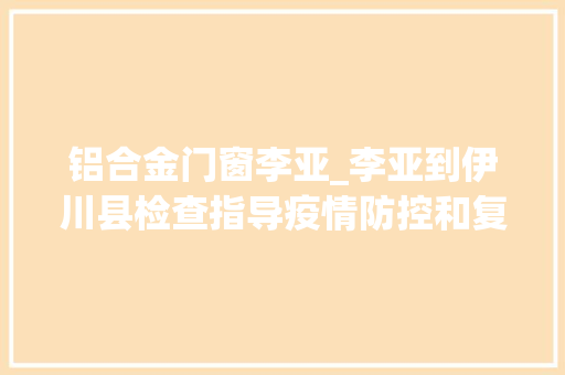 铝合金门窗李亚_李亚到伊川县检查指导疫情防控和复工复产工作时强调这些内容
