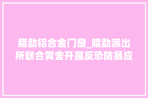 腊勐铝合金门窗_腊勐派出所联合黉舍开展反恐防暴应急演习练习