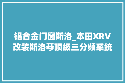 铝合金门窗斯洛_本田XRV改装斯洛琴顶级三分频系统聆听极致靓声