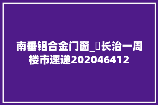 南垂铝合金门窗_​长治一周楼市速递202046412