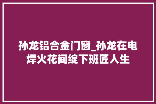 孙龙铝合金门窗_孙龙在电焊火花间绽下班匠人生