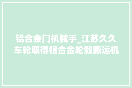铝合金门机械手_江苏久久车轮取得铝合金轮毂搬运机械手专利削减对轮毂的磨损或挤压变形