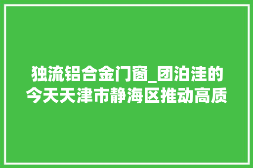 独流铝合金门窗_团泊洼的今天天津市静海区推动高质量成长纪实