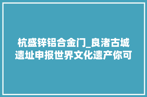 杭盛锌铝合金门_良渚古城遗址申报世界文化遗产你可知它为何叫良渚