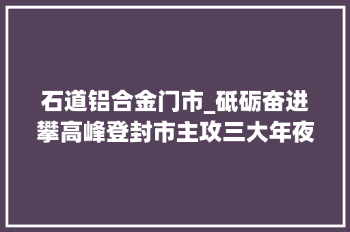 石道铝合金门市_砥砺奋进攀高峰登封市主攻三大年夜战役提速高质量成长