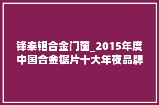 锋泰铝合金门窗_2015年度中国合金锯片十大年夜品牌总评榜光彩揭晓