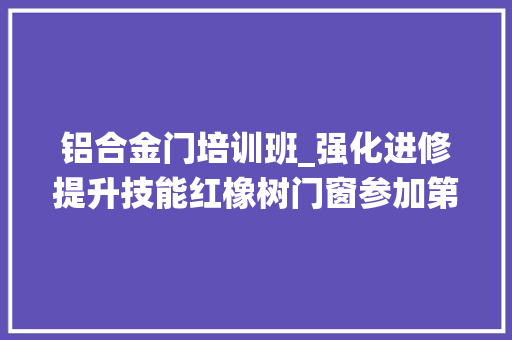 铝合金门培训班_强化进修提升技能红橡树门窗参加第四次建筑系统门窗技能培训班