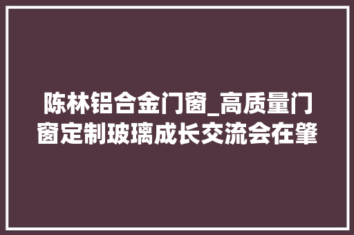 陈林铝合金门窗_高质量门窗定制玻璃成长交流会在肇庆南玻公司召开