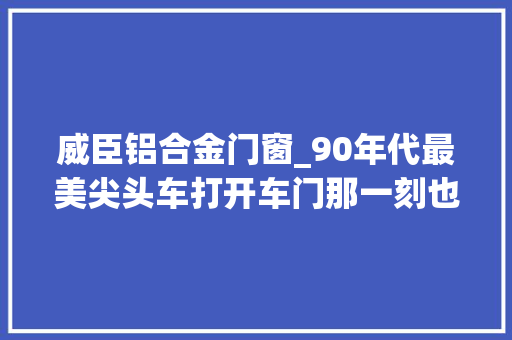 威臣铝合金门窗_90年代最美尖头车打开车门那一刻也打开若干老司机的青春回忆