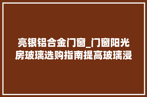 亮银铝合金门窗_门窗阳光房玻璃选购指南提高玻璃浸染认知强化深加工厂地位