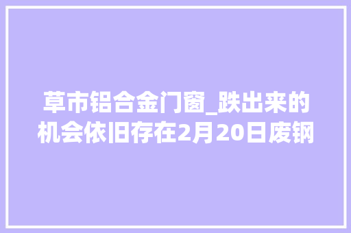 草市铝合金门窗_跌出来的机会依旧存在2月20日废钢价格汇总