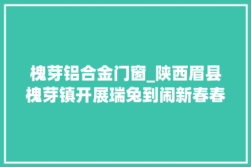 槐芽铝合金门窗_陕西眉县槐芽镇开展瑞兔到闹新春春节文化活动