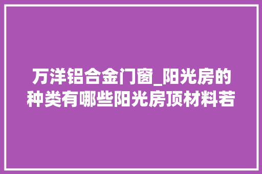 万洋铝合金门窗_阳光房的种类有哪些阳光房顶材料若何精确运用