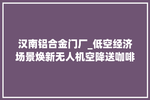 汉南铝合金门厂_低空经济场景焕新无人机空降送咖啡