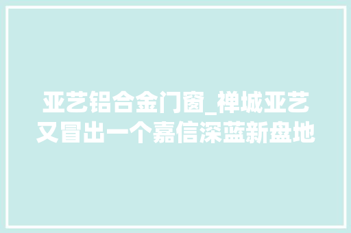 亚艺铝合金门窗_禅城亚艺又冒出一个嘉信深蓝新盘地铁站550米