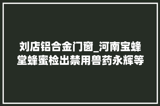 刘店铝合金门窗_河南宝蜂堂蜂蜜检出禁用兽药永辉等多家商超上黑榜