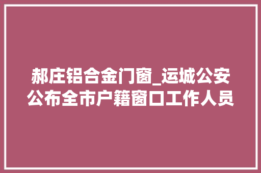 郝庄铝合金门窗_运城公安公布全市户籍窗口工作人员做事电话