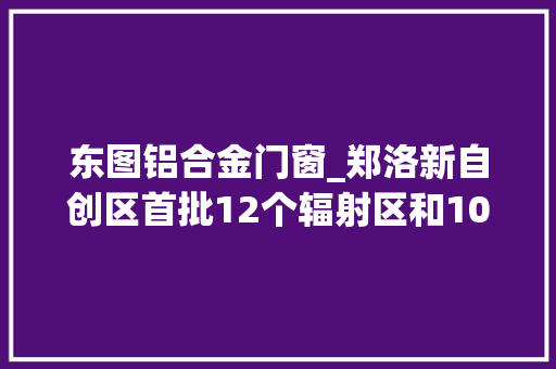 东图铝合金门窗_郑洛新自创区首批12个辐射区和108个辐射点公布享受政策资金红利