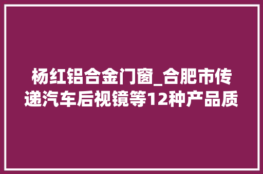 杨红铝合金门窗_合肥市传递汽车后视镜等12种产品质量市级监督抽查结果