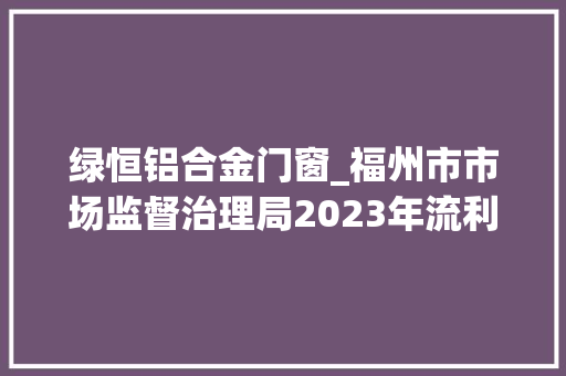绿恒铝合金门窗_福州市市场监督治理局2023年流利领域商品监督抽检信息通知布告第1批
