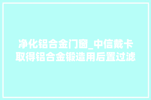 净化铝合金门窗_中信戴卡取得铝合金锻造用后置过滤装配专利净化铝水