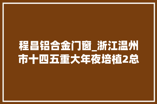 程昌铝合金门窗_浙江温州市十四五重大年夜培植2总投资39535亿现代家当项目清单