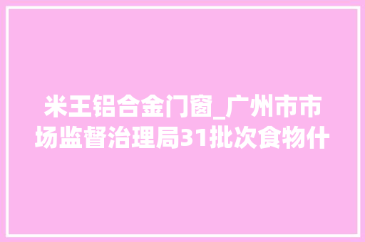米王铝合金门窗_广州市市场监督治理局31批次食物什物资量不合格