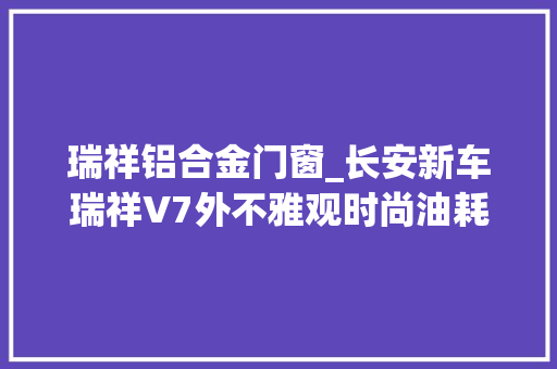 瑞祥铝合金门窗_长安新车瑞祥V7外不雅观时尚油耗低关键是才售价6万