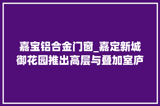 嘉宝铝合金门窗_嘉定新城御花园推出高层与叠加室庐
