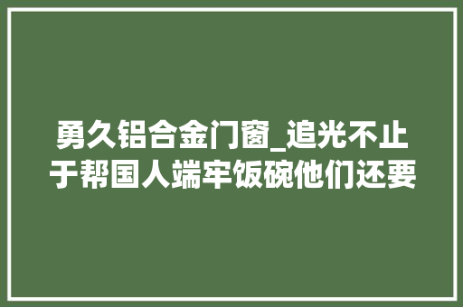勇久铝合金门窗_追光不止于帮国人端牢饭碗他们还要追着幸福跑