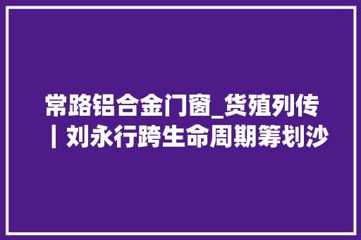 常路铝合金门窗_货殖列传｜刘永行跨生命周期筹划沙漠建城与碳中和