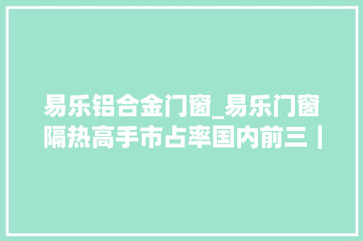 易乐铝合金门窗_易乐门窗隔热高手市占率国内前三｜寻访南海隐形冠军