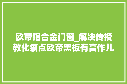 欧帝铝合金门窗_解决传授教化痛点欧帝黑板有高作儿