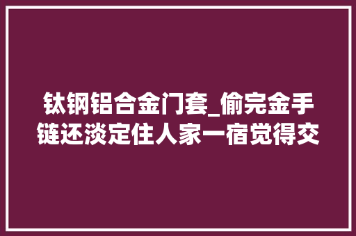 钛钢铝合金门套_偷完金手链还淡定住人家一宿觉得交了个假闺蜜