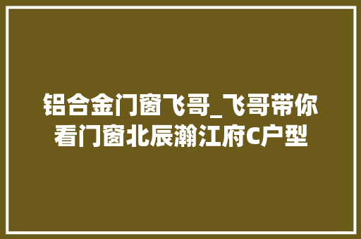 铝合金门窗飞哥_飞哥带你看门窗北辰瀚江府C户型