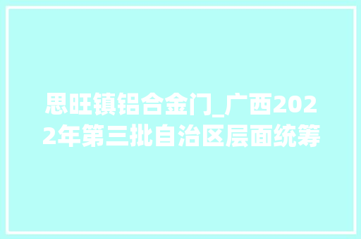 思旺镇铝合金门_广西2022年第三批自治区层面统筹推进重大年夜项目名单预备