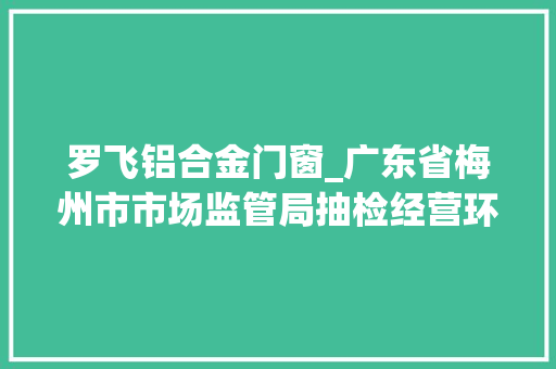罗飞铝合金门窗_广东省梅州市市场监管局抽检经营环节的食物用对象35批次合格35批次