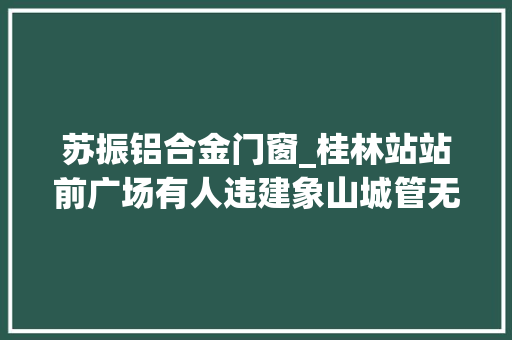 苏振铝合金门窗_桂林站站前广场有人违建象山城管无相关手续已立案查询访问