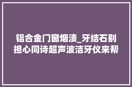 铝合金门窗烟渍_牙结石别担心同诗超声波洁牙仪来帮你搞定