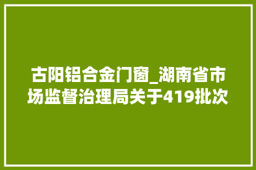 古阳铝合金门窗_湖南省市场监督治理局关于419批次食物安然抽样考验情况的通知布告2024年第12期