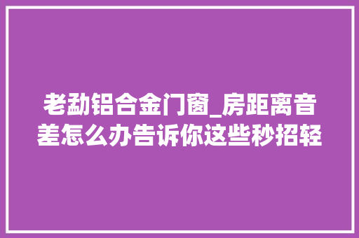 老勐铝合金门窗_房距离音差怎么办告诉你这些秒招轻松隔绝外界噪音还你宁静
