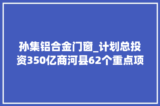 孙集铝合金门窗_计划总投资350亿商河县62个重点项目集中开工 防火门